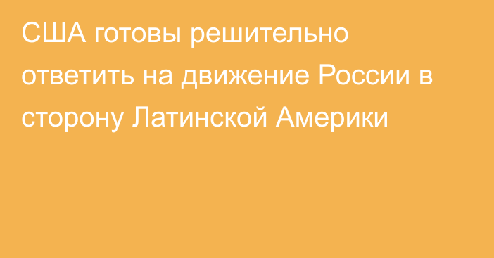 США готовы решительно ответить на движение России в сторону Латинской Америки