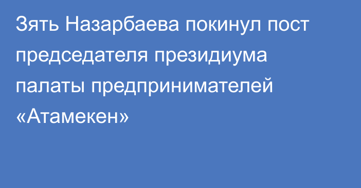 Зять Назарбаева покинул пост председателя президиума палаты предпринимателей «Атамекен»