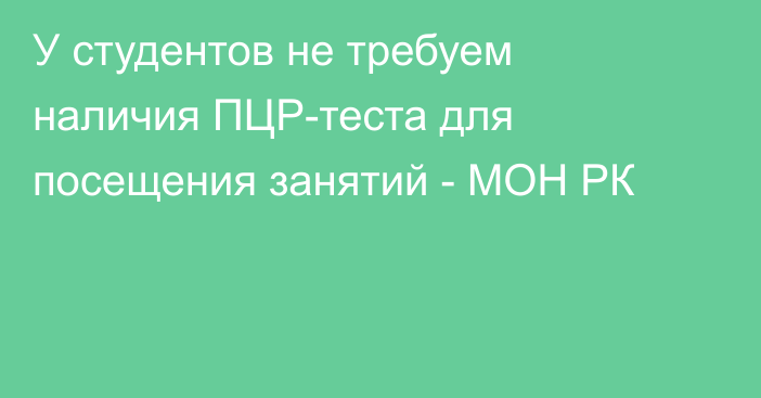 У студентов  не требуем наличия ПЦР-теста для посещения занятий   - МОН  РК