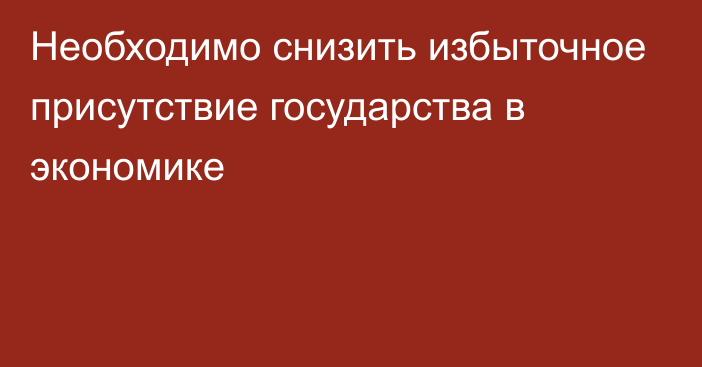 Необходимо снизить избыточное присутствие государства в экономике