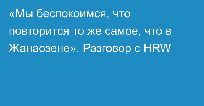 «Мы беспокоимся, что повторится то же самое, что в Жанаозене». Разговор с HRW