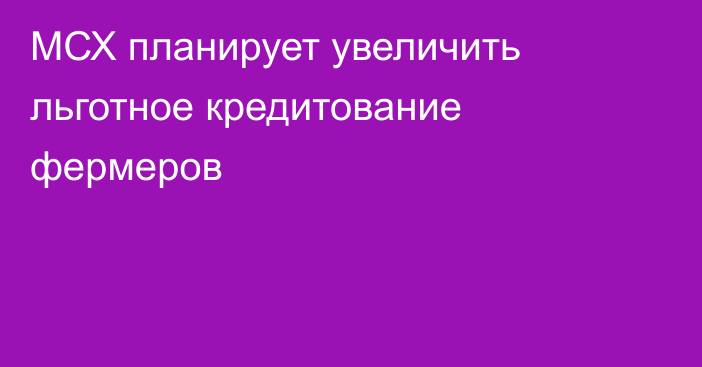 МСХ планирует увеличить льготное кредитование фермеров