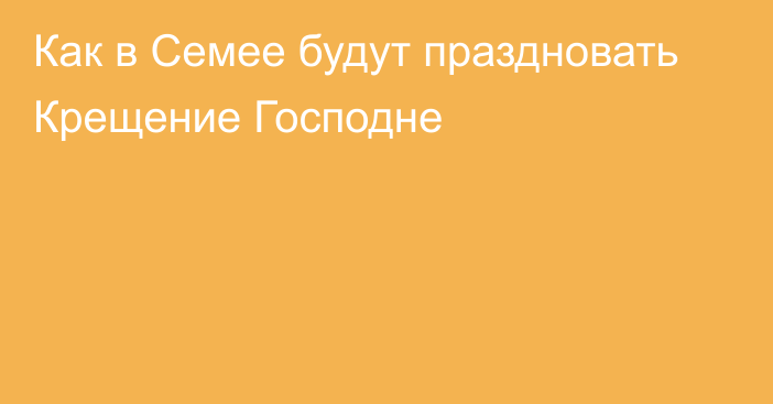 Как в Семее будут праздновать Крещение Господне