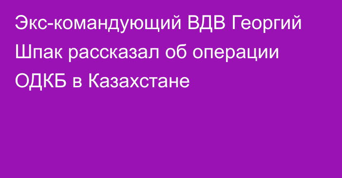 Экс-командующий ВДВ Георгий Шпак рассказал об операции ОДКБ в Казахстане