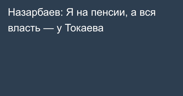 Назарбаев: Я на пенсии, а вся власть — у Токаева