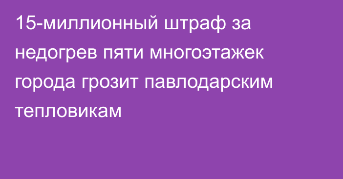 15-миллионный штраф за недогрев пяти многоэтажек города грозит павлодарским тепловикам