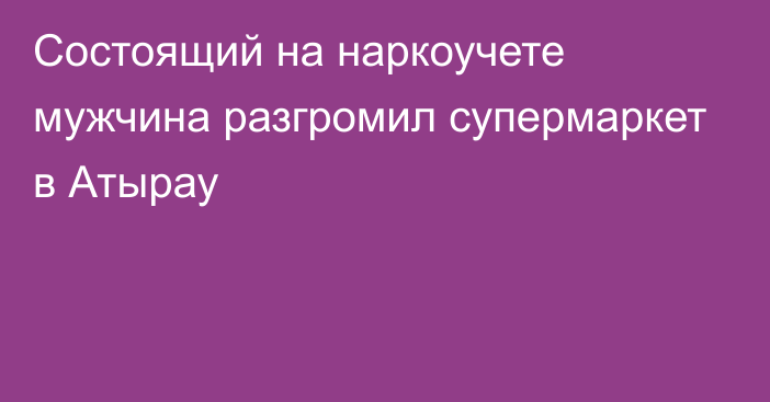 Состоящий на наркоучете мужчина разгромил супермаркет в Атырау