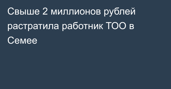 Свыше 2 миллионов рублей растратила работник ТОО в Семее