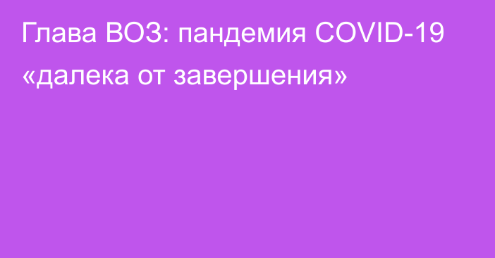 Глава ВОЗ: пандемия COVID-19 «далека от завершения»