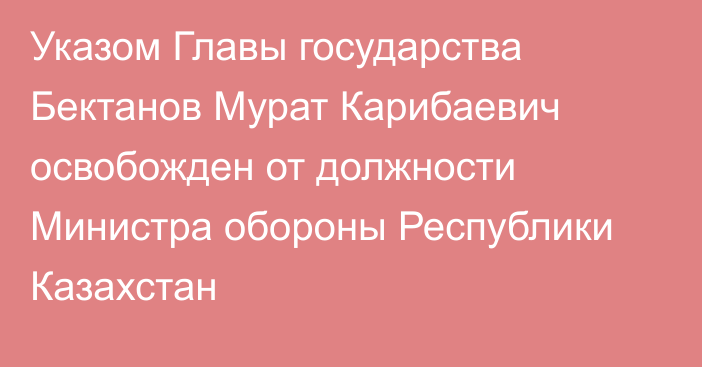 Указом Главы государства Бектанов Мурат Карибаевич освобожден от должности Министра обороны Республики Казахстан