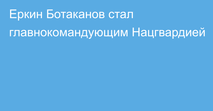 Еркин Ботаканов стал главнокомандующим Нацгвардией