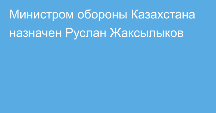 Министром обороны Казахстана назначен Руслан Жаксылыков