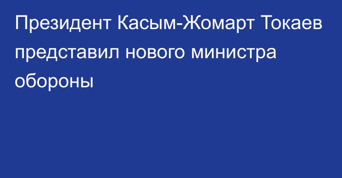 Президент Касым-Жомарт Токаев представил нового министра обороны