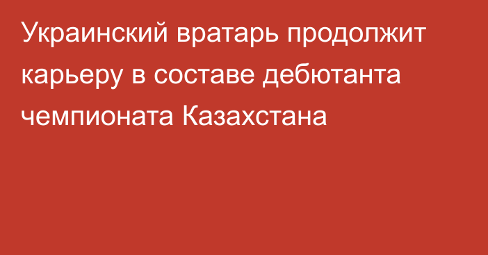 Украинский вратарь продолжит карьеру в составе дебютанта чемпионата Казахстана