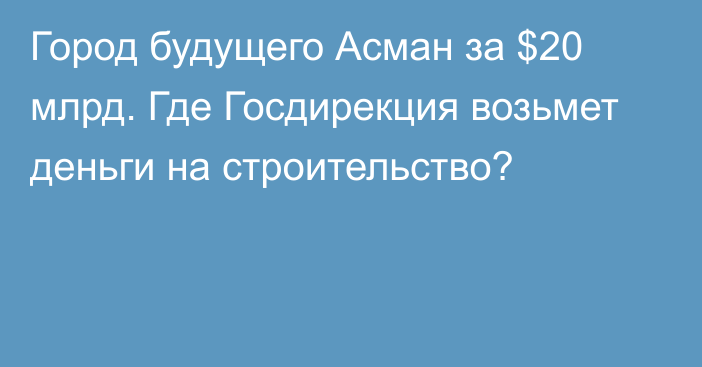 Город будущего Асман за $20 млрд. Где Госдирекция возьмет деньги на строительство?