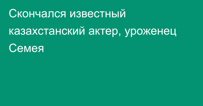 Скончался известный казахстанский актер, уроженец Семея