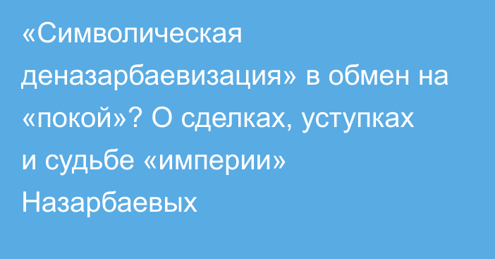 «Символическая деназарбаевизация» в обмен на «покой»? О сделках, уступках и судьбе «империи» Назарбаевых