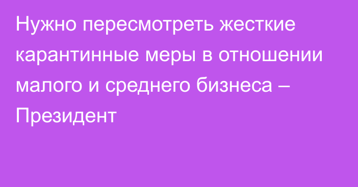 Нужно пересмотреть жесткие карантинные меры в отношении малого и среднего бизнеса – Президент