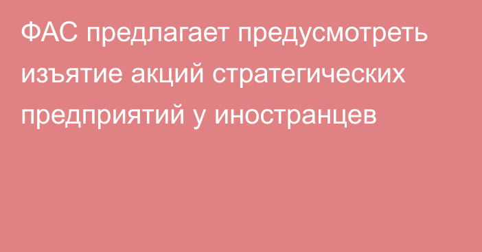 ФАС предлагает предусмотреть изъятие акций стратегических предприятий у иностранцев