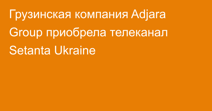 Грузинская компания Adjara Group приобрела телеканал Setanta Ukraine