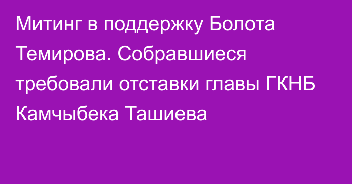 Митинг в поддержку Болота Темирова. Собравшиеся требовали  отставки главы ГКНБ Камчыбека Ташиева