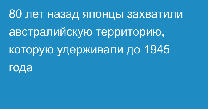 80 лет назад японцы захватили австралийскую территорию, которую удерживали до 1945 года