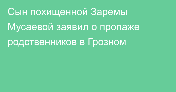 Сын похищенной Заремы Мусаевой заявил о пропаже родственников в Грозном