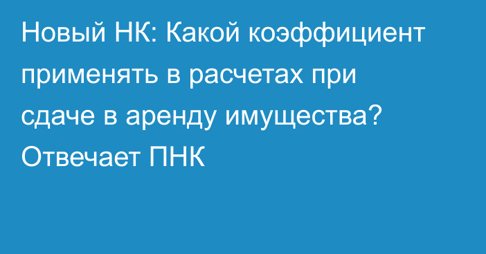 Новый НК: Какой коэффициент применять в расчетах при сдаче в аренду имущества?  Отвечает ПНК