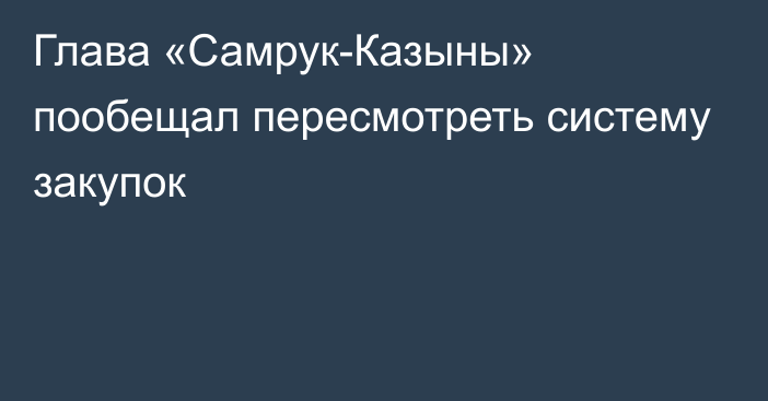 Глава «Самрук-Казыны» пообещал пересмотреть систему закупок