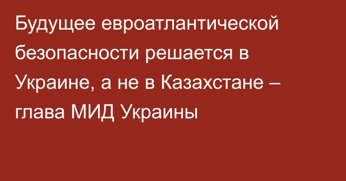 Будущее евроатлантической безопасности решается в Украине, а не в Казахстане – глава МИД Украины