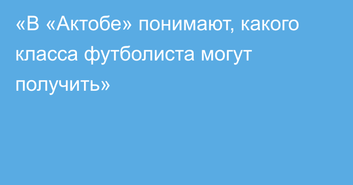 «В «Актобе» понимают, какого класса футболиста могут получить»