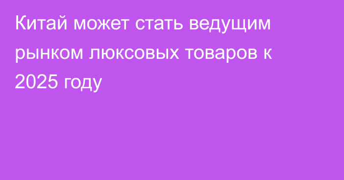 Китай может стать ведущим рынком люксовых товаров к 2025 году