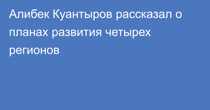 Алибек Куантыров рассказал о планах развития четырех регионов