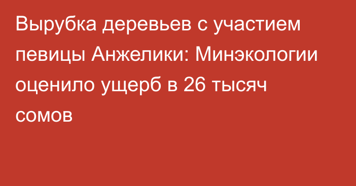 Вырубка деревьев с участием певицы Анжелики: Минэкологии оценило ущерб в 26 тысяч сомов