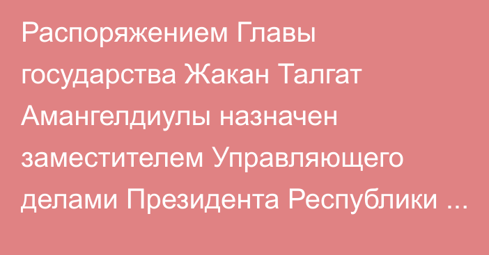 Распоряжением Главы государства Жакан Талгат Амангелдиулы назначен заместителем Управляющего делами Президента Республики Казахстан