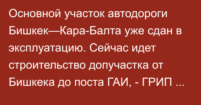 Основной участок автодороги Бишкек—Кара-Балта уже сдан в эксплуатацию. Сейчас идет строительство допучастка от Бишкека до поста ГАИ,  -  ГРИП АБР