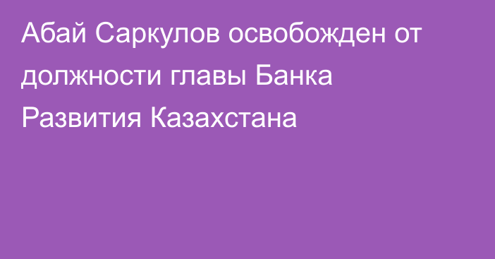 Абай Саркулов освобожден от должности главы Банка Развития Казахстана