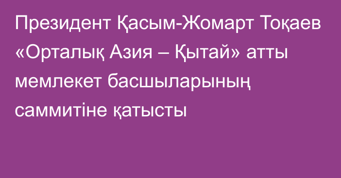 Президент Қасым-Жомарт Тоқаев «Орталық Азия – Қытай» атты мемлекет басшыларының саммитіне қатысты