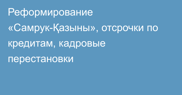 Реформирование «Самрук-Қазыны», отсрочки по кредитам, кадровые перестановки