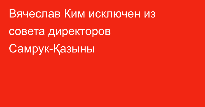 Вячеслав Ким исключен из совета директоров Самрук-Қазыны