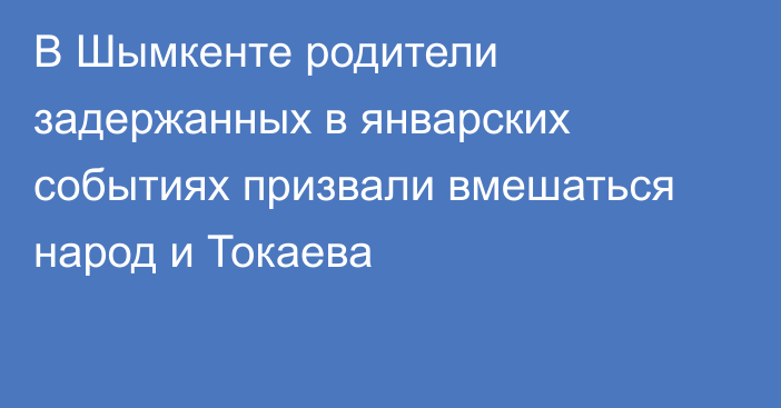 В Шымкенте родители задержанных в январских событиях призвали вмешаться народ и Токаева