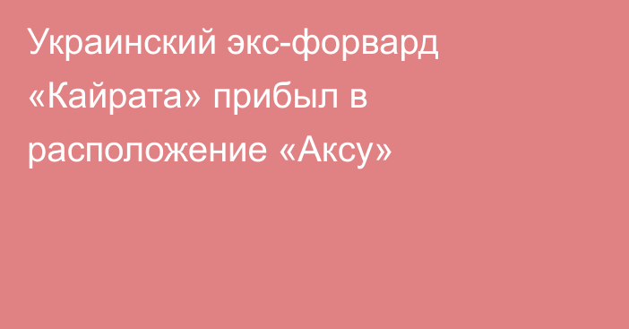 Украинский экс-форвард «Кайрата» прибыл в расположение «Аксу»