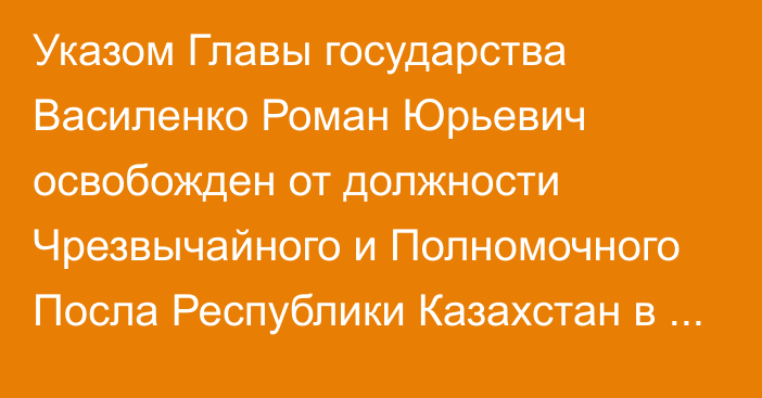 Указом Главы государства Василенко Роман Юрьевич освобожден от должности Чрезвычайного и Полномочного Посла Республики Казахстан в Словацкой Республике