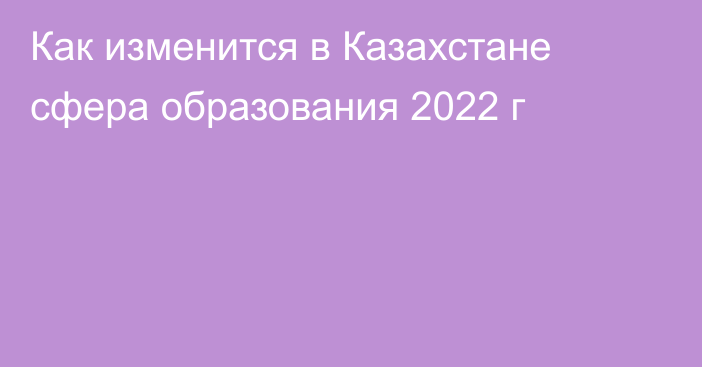 Как изменится в Казахстане сфера образования 2022 г