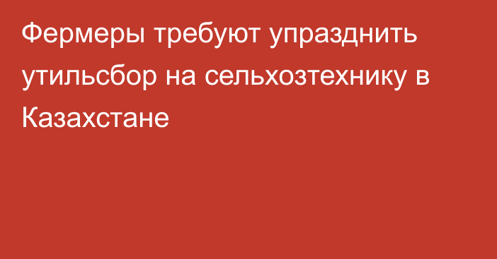 Фермеры требуют упразднить утильсбор на сельхозтехнику в Казахстане