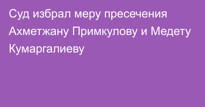 Суд избрал меру пресечения Ахметжану Примкулову и Медету Кумаргалиеву