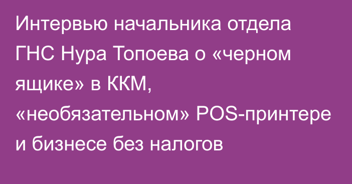 Интервью начальника отдела ГНС Нура Топоева о «черном ящике» в ККМ, «необязательном» POS-принтере и бизнесе без налогов