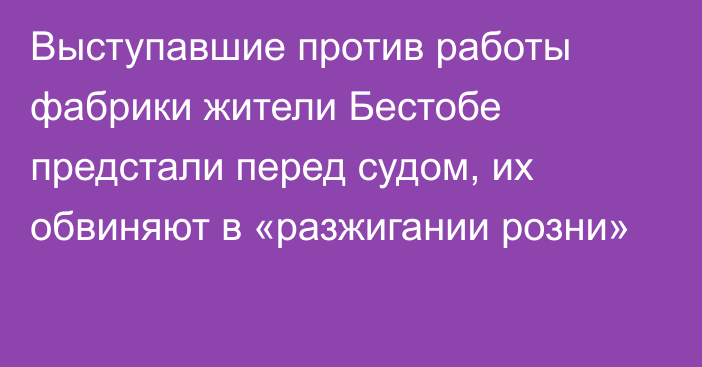 Выступавшие против работы фабрики жители Бестобе предстали перед судом, их обвиняют в «разжигании розни»