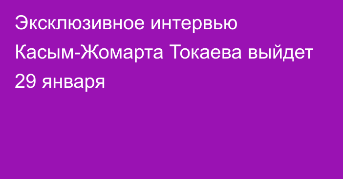 Эксклюзивное интервью Касым-Жомарта Токаева выйдет 29 января