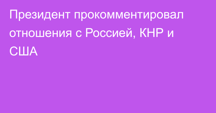 Президент прокомментировал отношения с Россией, КНР и США